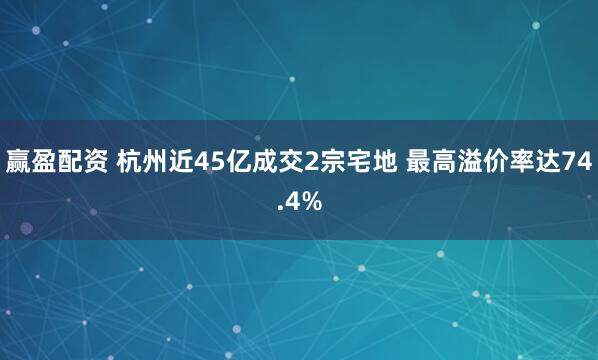 赢盈配资 杭州近45亿成交2宗宅地 最高溢价率达74.4%
