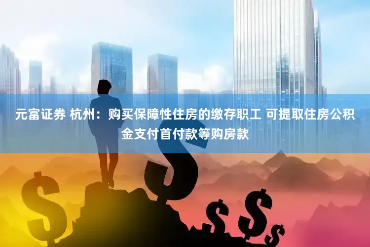 元富证券 杭州：购买保障性住房的缴存职工 可提取住房公积金支付首付款等购房款