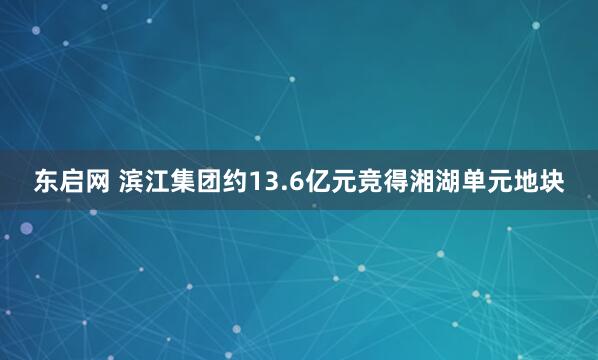 东启网 滨江集团约13.6亿元竞得湘湖单元地块