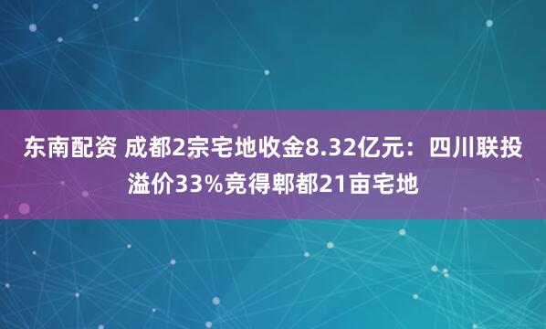 东南配资 成都2宗宅地收金8.32亿元：四川联投溢价33%竞得郫都21亩宅地