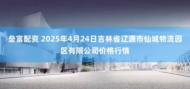 垒富配资 2025年4月24日吉林省辽源市仙城物流园区有限公司价格行情