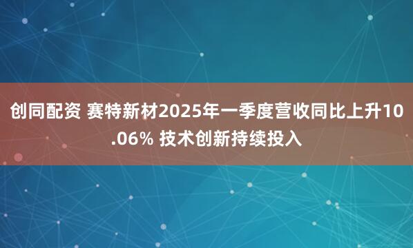 创同配资 赛特新材2025年一季度营收同比上升10.06% 技术创新持续投入