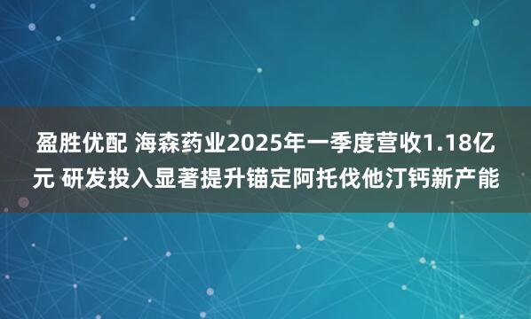 盈胜优配 海森药业2025年一季度营收1.18亿元 研发投入显著提升锚定阿托伐他汀钙新产能