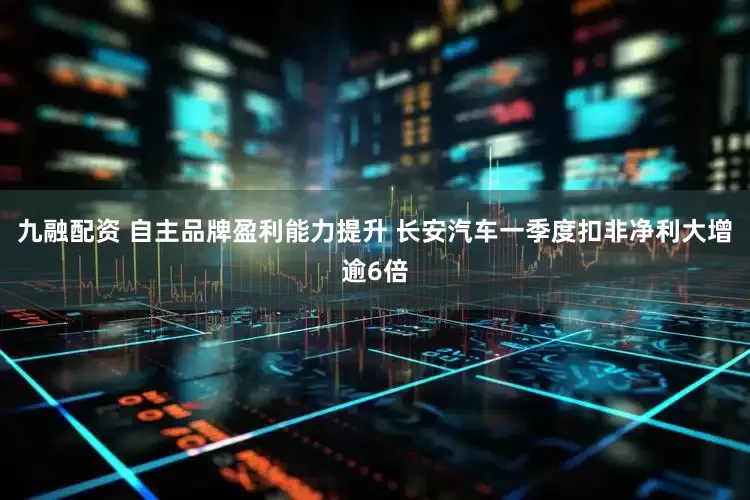 九融配资 自主品牌盈利能力提升 长安汽车一季度扣非净利大增逾6倍