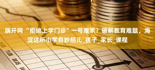 旗开网 “拒绝上学门诊”一号难求？破解教育难题，海淀这所小学有妙招儿_孩子_家长_课程