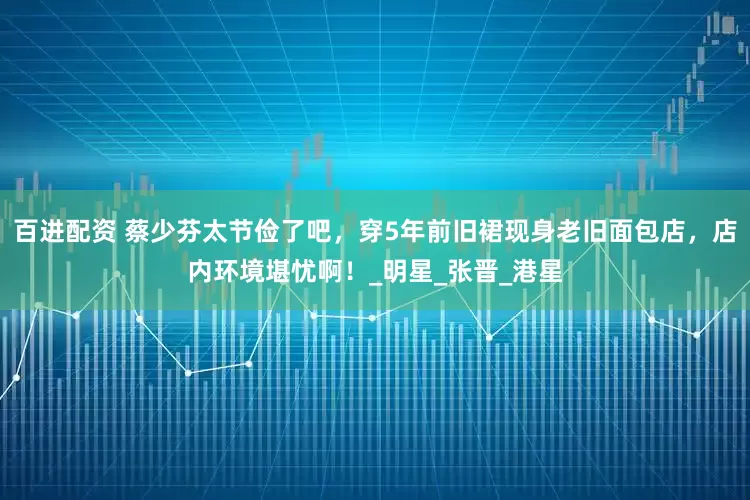 百进配资 蔡少芬太节俭了吧，穿5年前旧裙现身老旧面包店，店内环境堪忧啊！_明星_张晋_港星