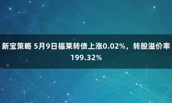 新宝策略 5月9日福莱转债上涨0.02%，转股溢价率199.32%