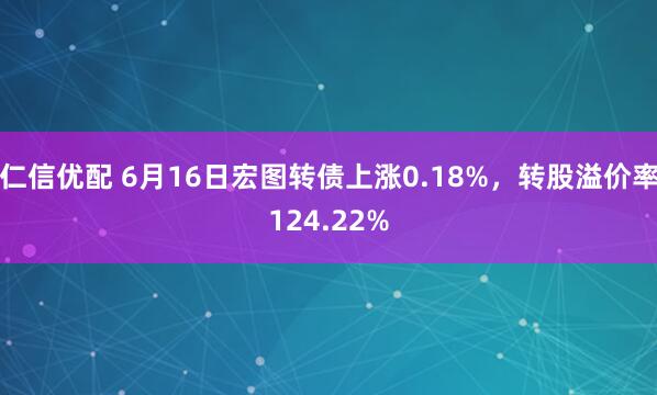 仁信优配 6月16日宏图转债上涨0.18%，转股溢价率124.22%