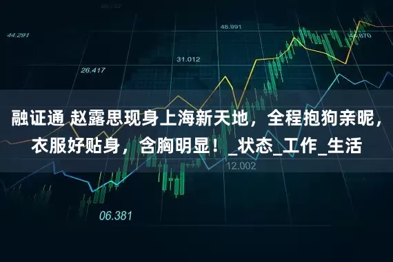 融证通 赵露思现身上海新天地，全程抱狗亲昵，衣服好贴身，含胸明显！_状态_工作_生活