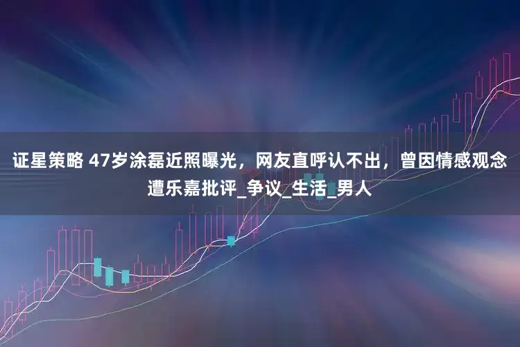 证星策略 47岁涂磊近照曝光，网友直呼认不出，曾因情感观念遭乐嘉批评_争议_生活_男人