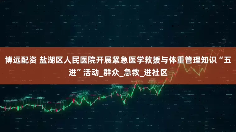 博远配资 盐湖区人民医院开展紧急医学救援与体重管理知识“五进”活动_群众_急救_进社区
