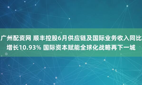 广州配资网 顺丰控股6月供应链及国际业务收入同比增长10.93% 国际资本赋能全球化战略再下一城