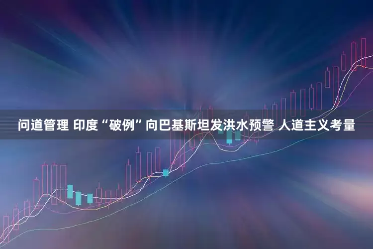 问道管理 印度“破例”向巴基斯坦发洪水预警 人道主义考量