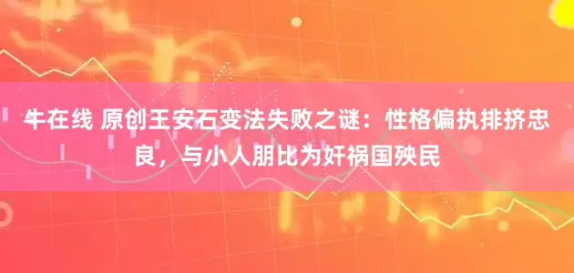 牛在线 原创王安石变法失败之谜：性格偏执排挤忠良，与小人朋比为奸祸国殃民