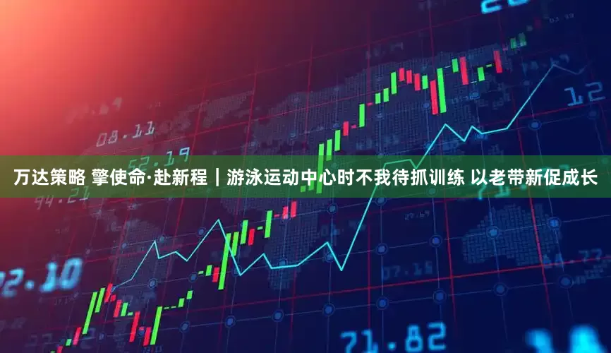 万达策略 擎使命·赴新程｜游泳运动中心时不我待抓训练 以老带新促成长